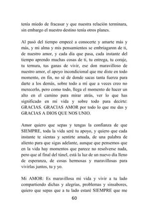 tenía miedo de fracasar y que nuestra relación terminara,
sin embargo el nuestro destino tenía otros planes.
Al pasó del tiempo empecé a conocerte y amarte más y
más, y mi alma y mis pensamientos se embriagaron de ti,
de nuestro amor, y cada día que pasa, cada instante del
tiempo aprendo muchas cosas de ti, tu entrega, tu coraje,
tu ternura, tus ganas de vivir, ese don maravilloso de
nuestro amor, el apoyo incondicional que me diste en todo
momento, en fin, no sé de donde sacas tanta fuerza para
darte a los demás, sobre todo a mí que a veces creo no
merecerlo, pero como todo, llega el momento de hacer un
alto en el camino para mirar atrás, ver lo que has
significado en mi vida y sobre todo para decirte:
GRACIAS. GRACIAS AMOR por todo lo que me das y
GRACIAS A DIOS QUE NOS UNIO.
Amor quiero que sepas y tengas la confianza de que
SIEMPRE, toda la vida seré tu apoyo, y quiero que cada
instante te sientas y sentirte amada, de una palabra de
aliento para que sigas adelante, aunque que pensemos que
en la vida hay momentos que parece no resolverse nada,
pero que al final del túnel, está la luz de un nuevo día lleno
de esperanza, de cosas hermosas y maravillosas para
vivirlas juntos, tu y yo.
Mi AMOR: Es maravillosa mi vida y vivir a tu lado
compartiendo dichas y alegrías, problemas y sinsabores,
quiero que sepas que a tu lado estaré SIEMPRE que me
60

 