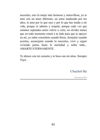 necesites, eres la mujer más hermosa y maravillosa, yo te
amo con un amor diferente, un amor madurado por los
años, te amo por lo que eres y por lo que has traído a mi
vida, porque te admiro y respeto, porque cada vez que
estamos separados ansío volver a verte, no olvides nunca
que en todo momento estaré a tu lado para que te apoyes
en mí, yo sabré consolarte cuando lloras, festejarte cuando
aciertes, aconsejarte cuando lo necesites, vivir y seguir
viviendo juntos hasta la eternidad y sobre todo...
AMARTE ETERNAMENTE.
Te abrazo con mi corazón y te beso con mi alma. Siempre
Tuyo.

Chuchol Ha
9 de marzo de 2013

61

 
