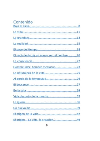 Contenido
Bajo el cielo...........................................................8
La vida.................................................................11
La grandeza.........................................................13
La realidad...........................................................15
El paso del tiempo...............................................18
El nacimiento de un nuevo ser: el hombre...........20
La consciencia.....................................................22
Hombre líder, hombre mediocre..........................23
La naturaleza de la vida.......................................25
Al borde de la tempestad.....................................26
El descanso..........................................................27
En la sala ............................................................29
Vida después de la muerte..................................33
La iglesia .............................................................36
Un nuevo día .......................................................39
El origen de la vida..............................................42
El origen... La vida, la creación............................49
6

 