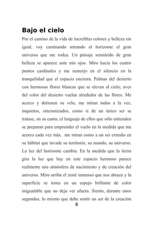 Bajo el cielo
Por el camino de la vida de increíbles colores y belleza sin
igual, voy caminando mirando el horizonte el gran
universo que me rodea. Un paisaje semiárido de gran
belleza se aparece ante mis ojos. Miro hacia los cuatro
puntos cardinales y me sumerjo en el silencio en la
tranquilidad que el espacio encierra. Palmas del desierto
con hermosas flores blancas que se elevan al cielo; aves
del color del desierto vuelan alrededor de las flores. Me
acerco y detienen su velo, me miran todos a la vez,
inquietos, sincronizados, como si de un único ser se
tratase, en su canto, el lenguaje de ellos que sólo entienden
se preparan para emprender el vuelo en la medida que me
acerco cada vez más, me miran como a un ser extraño en
su hábitat que invade su territorio, su mundo, su universo.
La luz del horizonte cambia. En la medida que la tierra
gira la luz que hay en este espacio hermoso parece
realmente una atmósfera de nacimiento y de creación del
universo. Miro arriba el zenit inmenso que nos abraza y la
superficie se torna en un espejo brillante de color
inigualable que no deja ver afuera. Siento, durante unos
segundos, lo mismo que debe sentir un ser de la creación
8

 