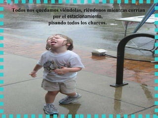 Todos nos quedamos viéndolas, riéndonos mientras corrían por el  estacionamiento ,  pisando todos los charcos .  