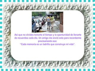 Así que no olvides tomarte el tiempo y la oportunidad de llenarte de recuerdos cada día. Un amigo me envió esto para recordarme precisamente eso:  “ Cada memoria es un ladrillo que construye mi vida”.  