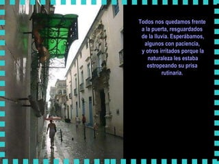 Todos nos quedamos frente  a la puerta, resguardados  de la lluvia. Esperábamos, algunos con paciencia,  y otros irritados porque la naturaleza les estaba estropeando su prisa  rutinaria.      