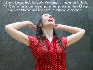 "Amor, tienes toda la razón. Corramos a través de la lluvia. Y si Dios permite que nos empapemos, puede ser que Él sepa que necesitamos una lavadita". Y salieron corriendo...  