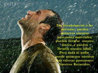 Las circunstancias o las personas  pueden quitarnos nuestras posesiones materiales, pueden llevarse  nuestro dinero, y pueden llevarse nuestra salud. Pero nada ni nadie  puede quitarnos nuestras más valiosas posesiones: Nuestros Recuerdos. 