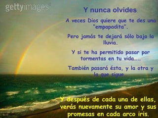Y nunca olvides : A veces Dios quiere que te des una “empapadita”. Pero jamás te dejará sólo bajo la lluvia. Y si te ha permitido pasar por tormentas en tu vida…… También pasará ésta, y la otra y la que sigue… Y después de cada una de ellas, verás nuevamente su amor y sus promesas en cada arco iris . 