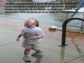 Siempre me ha encantado la lluvia. Me pierdo ante la vista de los cielos, lavando la suciedad y el polvo de este mundo. Al mismo tiempo, los recuerdos de mi infancia, corriendo bajo la lluvia, son bienvenidos como una forma de aliviar todas mis preocupaciones   