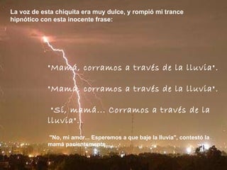 La voz de esta chiquita era muy dulce, y rompió mi trance hipnótico con esta inocente frase:  "Mamá, corramos a través de la lluvia".  "Mamá, corramos a través de la lluvia".   "Sí, mamá... Corramos a través de la lluvia".   "No, mi amor... Esperemos a que baje la lluvia", contestó la mamá pacientemente...   
