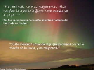 "No, mamá, no nos mojaremos. Eso no fue lo que le dijiste esta mañana a papá..."   Tal fue la respuesta de la niña, mientras hablaba del brazo de su madre...   "¿Esta mañana? ¿Cuándo dije que podemos correr a través de la lluvia, y no mojarnos?"        