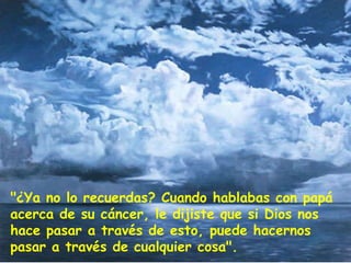 "¿Ya no lo recuerdas? Cuando hablabas con papá acerca de su cáncer, le dijiste que si Dios nos hace pasar a través de esto, puede hacernos pasar a través de cualquier cosa". 