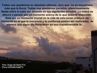 Todos nos quedamos en absoluto silencio. Juro que  no se escuchaba más que la lluvia. Todos nos quedamos parados, silenciosamente. Nadie entró ni salió del almacén en los siguientes minutos. La mamá se detuvo a pensar por un momento acerca de lo que debería responder. Este era un momento crucial en la vida de esta joven criatura, un momento en el que la inocencia y la confianza podían ser motivadas, de manera que algún día florecieran en una inquebrantable fe...      