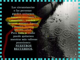 Las circunstancias  o las personas  pueden quitarnos  nuestras posesiones materiales, pueden  llevarse  nuestro dinero,  y pueden llevarse  nuestra salud.  Pero nada ni nadie  puede quitarnos nuestras más valiosas posesiones: NUESTROS RECUERDOS . 