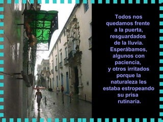 Todos nos quedamos frente  a la puerta, resguardados  de la lluvia. Esperábamos, algunos con paciencia,  y otros irritados porque la naturaleza les estaba estropeando su prisa  rutinaria.      