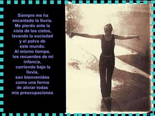Siempre me ha encantado la lluvia.  Me pierdo ante la  vista de los cielos,  lavando la suciedad  y el polvo de  este mundo.  Al mismo tiempo,  los recuerdos de mi infancia,  corriendo bajo la lluvia,  son bienvenidos  como una forma  de aliviar todas  mis preocupaciones   