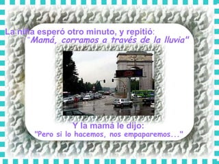 La niña esperó otro minuto, y repitió :  “ Mamá, corramos a través de la lluvia"   Y la mamá le dijo:   "Pero si lo hacemos, nos empaparemos..."  