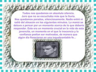 Todos nos quedamos en absoluto silencio.  Juro que no se escuchaba más que la lluvia.  Nos quedamos parados, silenciosamente. Nadie entró ni salió del almacén en los siguientes minutos. La mamá se detuvo a pensar por un momento acerca de lo que debería responder. Este era un momento crucial en la vida de esta jovencita, un momento en el que la inocencia y la confianza podían ser motivadas, de manera que  algún día florecieran en una inquebrantable fe...      