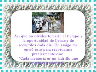 Así que no olvides tomarte el tiempo y la oportunidad de llenarte de recuerdos cada día. Un amigo me envió esto para recordarme precisamente eso:  “ Cada memoria es un ladrillo que construye mi vida”.  