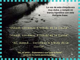 La voz de esta chiquita era muy dulce, y rompió mi trance hipnótico con esta inocente frase:  "Mamá, corramos a través de la lluvia".  "Mamá, corramos a través de la lluvia".   "Sí, mamá... Corramos a través de la lluvia".   "No, mi amor... Esperemos a que pare la lluvia",  contestó la mamá pacientemente...   