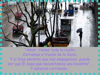"Amor, tienes toda la razón.
         Corramos a través de la lluvia.
 Y si Dios permite que nos empapemos, puede
ser que Él sepa que necesitamos una lavadita"...
             Y salieron corriendo...
 