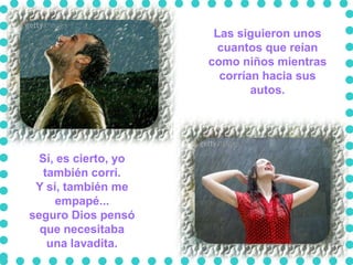 Las siguieron unos
                       cuantos que reían
                      como niños mientras
                        corrían hacia sus
                              autos.




  Sí, es cierto, yo
   también corrí.
 Y sí, también me
     empapé...
seguro Dios pensó
  que necesitaba
    una lavadita.
 