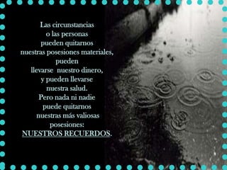 Las circunstancias
          o las personas
       pueden quitarnos
nuestras posesiones materiales,
              pueden
   llevarse nuestro dinero,
        y pueden llevarse
          nuestra salud.
       Pero nada ni nadie
         puede quitarnos
      nuestras más valiosas
           posesiones:
NUESTROS RECUERDOS.
 