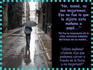"No, mamá, no
 nos mojaremos.
Eso no fue lo que
  le dijiste esta
     mañana a
     papá..."
Tal fue la respuesta de la
 niña, mientras hablaba
del brazo de su madre...


  "¿Esta mañana?
 ¿Cuándo dije que
podemos correr a
través de la lluvia,
 y no mojarnos?"
 