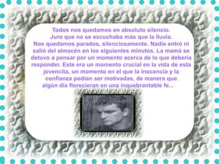 Todos nos quedamos en absoluto silencio.
        Juro que no se escuchaba más que la lluvia.
 Nos quedamos parados, silenciosamente. Nadie entró ni
 salió del almacén en los siguientes minutos. La mamá se
detuvo a pensar por un momento acerca de lo que debería
responder. Este era un momento crucial en la vida de esta
     jovencita, un momento en el que la inocencia y la
      confianza podían ser motivadas, de manera que
     algún día florecieran en una inquebrantable fe...
 