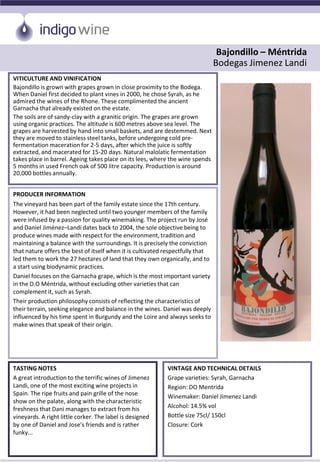 Bajondillo – Méntrida
Bodegas Jimenez Landi
VITICULTURE AND VINIFICATION
Bajondillo is grown with grapes grown in close proximity to the Bodega.
When Daniel first decided to plant vines in 2000, he chose Syrah, as he
admired the wines of the Rhone. These complimented the ancient
Garnacha that already existed on the estate.
The soils are of sandy-clay with a granitic origin. The grapes are grown
using organic practices. The altitude is 600 metres above sea level. The
grapes are harvested by hand into small baskets, and are destemmed. Next
they are moved to stainless steel tanks, before undergoing cold pre-
fermentation maceration for 2-5 days, after which the juice is softly
extracted, and macerated for 15-20 days. Natural malolatic fermentation
takes place in barrel. Ageing takes place on its lees, where the wine spends
5 months in used French oak of 500 litre capacity. Production is around
20,000 bottles annually.
PRODUCER INFORMATION
The vineyard has been part of the family estate since the 17th century.
However, it had been neglected until two younger members of the family
were infused by a passion for quality winemaking. The project run by José
and Daniel Jiménez–Landi dates back to 2004, the sole objective being to
produce wines made with respect for the environment, tradition and
maintaining a balance with the surroundings. It is precisely the conviction
that nature offers the best of itself when it is cultivated respectfully that
led them to work the 27 hectares of land that they own organically, and to
a start using biodynamic practices.
Daniel focuses on the Garnacha grape, which is the most important variety
in the D.O Méntrida, without excluding other varieties that can
complement it, such as Syrah.
Their production philosophy consists of reflecting the characteristics of
their terrain, seeking elegance and balance in the wines. Daniel was deeply
influenced by his time spent in Burgundy and the Loire and always seeks to
make wines that speak of their origin.
TASTING NOTES
A great introduction to the terrific wines of Jimenez
Landi, one of the most exciting wine projects in
Spain. The ripe fruits and pain grille of the nose
show on the palate, along with the characteristic
freshness that Dani manages to extract from his
vineyards. A right little corker. The label is designed
by one of Daniel and Jose’s friends and is rather
funky...
VINTAGE AND TECHNICAL DETAILS
Grape varieties: Syrah, Garnacha
Region: DO Mentrida
Winemaker: Daniel Jimenez Landi
Alcohol: 14.5% vol
Bottle size 75cl/ 150cl
Closure: Cork
 