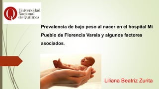 Prevalencia de bajo peso al nacer en el hospital Mi
Pueblo de Florencia Varela y algunos factores
asociados.
Liliana Beatriz Zurita
 