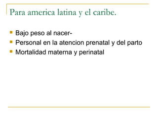 Para america latina y el caribe.

   Bajo peso al nacer-
   Personal en la atencion prenatal y del parto
   Mortalidad materna y perinatal
 