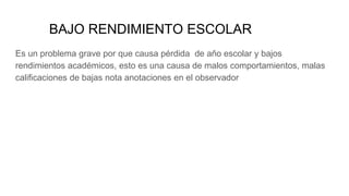 BAJO RENDIMIENTO ESCOLAR
Es un problema grave por que causa pérdida de año escolar y bajos
rendimientos académicos, esto es una causa de malos comportamientos, malas
calificaciones de bajas nota anotaciones en el observador
 
