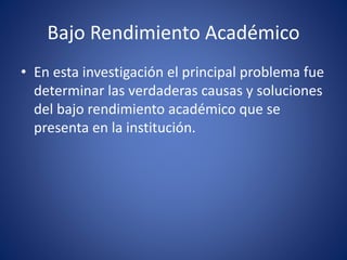Bajo Rendimiento Académico
• En esta investigación el principal problema fue
determinar las verdaderas causas y soluciones
del bajo rendimiento académico que se
presenta en la institución.
 