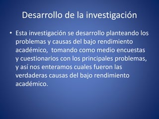 Desarrollo de la investigación
• Esta investigación se desarrollo planteando los
problemas y causas del bajo rendimiento
académico, tomando como medio encuestas
y cuestionarios con los principales problemas,
y así nos enteramos cuales fueron las
verdaderas causas del bajo rendimiento
académico.
 
