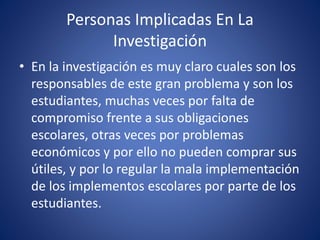 Personas Implicadas En La
Investigación
• En la investigación es muy claro cuales son los
responsables de este gran problema y son los
estudiantes, muchas veces por falta de
compromiso frente a sus obligaciones
escolares, otras veces por problemas
económicos y por ello no pueden comprar sus
útiles, y por lo regular la mala implementación
de los implementos escolares por parte de los
estudiantes.
 