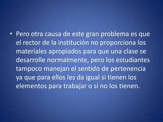 • Pero otra causa de este gran problema es que
el rector de la institución no proporciona los
materiales apropiados para que una clase se
desarrolle normalmente, pero los estudiantes
tampoco manejan el sentido de pertenencia
ya que para ellos les da igual si tienen los
elementos para trabajar o si no los tienen.
 
