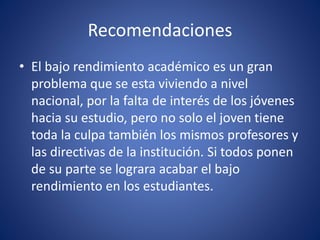 Recomendaciones
• El bajo rendimiento académico es un gran
problema que se esta viviendo a nivel
nacional, por la falta de interés de los jóvenes
hacia su estudio, pero no solo el joven tiene
toda la culpa también los mismos profesores y
las directivas de la institución. Si todos ponen
de su parte se lograra acabar el bajo
rendimiento en los estudiantes.
 