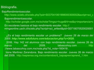 Bibliografia. BajoRendimientoescolar. http://www.scielo.cl/scielo.php?pid=S037041061998000300002&script=sci_arttext&tlng=en Bajorendimientoescolar.   http://scholar.google.com.mx/scholar?imgsz=huge&hl=es&q=importancia+de+estudiar+el+bajo+rendimiento+escolares+nivel+basico&spell=1 En escolares basicos el bajo rendimiento escolar.  http :// mingaonline.uach.cl/scielo.php?script=sci_arttext&pid=S071807052002000100012&lng=es&nrm=iso . ¿Es el bajo rendimiento escolar un problema?  Jueves 26 de marzo del 2009.   http://www.edufuturo.com/educacion.php?c=3020 . 2006. Hay 142 mil alumnos con bajo rendimiento escolar. Jueves 26 de marzo del 2009. tabascohoy.com  http ://www.tabascohoy.com.mx/nota.php?id_nota=160418  . Irene Martinez Zarandona. Bajo rendimiento escolar. Jueves 26 de marzo del 2009.  http://sepiensa.org.mx/contenidos/d_bajoapren/aprend_1.htm   