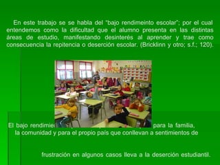   En este trabajo se se habla del “bajo rendimeinto escolar”; por el cual entendemos como   la dificultad que el alumno presenta en las distintas áreas de estudio, manifestando desinterés al aprender y trae como consecuencia la repitencia o deserción escolar. (Bricklinn y otro; s.f.; 120).  El bajo rendimiento implica una pérdida del capital para la familia,    la comunidad y para el propio país que conllevan a sentimientos de    frustración en algunos casos lleva a la deserción estudiantil.  