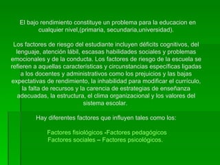   El bajo rendimiento constituye un problema para la educacion en cualquier nivel,(primaria, secundaria,universidad). Los factores de riesgo del estudiante incluyen déficits cognitivos, del lenguaje, atención lábil, escasas habilidades sociales y problemas emocionales y de la conducta. Los factores de riesgo de la escuela se refieren a aquellas características y circunstancias específicas ligadas a los docentes y administrativos como los prejuicios y las bajas expectativas de rendimiento, la inhabilidad para modificar el currículo, la falta de recursos y la carencia de estrategias de enseñanza adecuadas, la estructura, el clima organizacional y los valores del sistema escolar.   Hay diferentes factores que influyen tales como los:   Factores fisiológicos  - Factores pedagógicos Factores sociales  –  Factores psicológicos.   