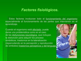 Factores fisiológicos. Estos factores involucran todo el  funcionamiento del organismo  especialmente al funcionamiento de las partes que intervienen en el aprendizaje.  Cuando el organismo está  afectado , puede  darse una problemática como en el caso de las  disfunciones neurológica  que incluyen la disfunción para adquirir los proceso  simbólicos, trastornos en la lateralización  (repercutiendo en la percepción y reproducción  de símbolos)  trastornos perceptivos y del lenguaje. 