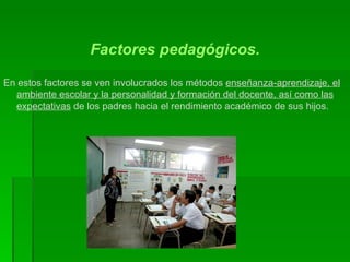 Factores pedagógicos. En estos factores se ven involucrados los métodos  enseñanza-aprendizaje, el ambiente escolar y la personalidad y formación del docente, así como las expectativas  de los padres hacia el rendimiento académico de sus hijos.  