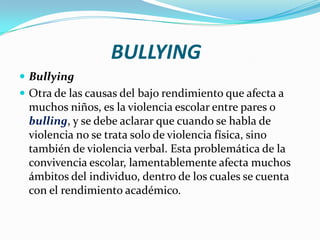 BULLYING
 Bullying
 Otra de las causas del bajo rendimiento que afecta a
muchos niños, es la violencia escolar entre pares o
bulling, y se debe aclarar que cuando se habla de
violencia no se trata solo de violencia física, sino
también de violencia verbal. Esta problemática de la
convivencia escolar, lamentablemente afecta muchos
ámbitos del individuo, dentro de los cuales se cuenta
con el rendimiento académico.
 