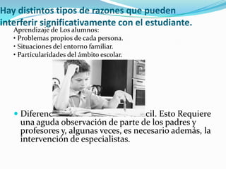 Hay distintos tipos de razones que pueden
interferir significativamente con el estudiante.
Aprendizaje de Los alumnos:
• Problemas propios de cada persona.
• Situaciones del entorno familiar.
• Particularidades del ámbito escolar.
 Diferenciar estos factores no es fácil. Esto Requiere
una aguda observación de parte de los padres y
profesores y, algunas veces, es necesario además, la
intervención de especialistas.
 