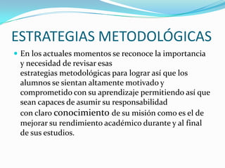 ESTRATEGIAS METODOLÓGICAS
 En los actuales momentos se reconoce la importancia
y necesidad de revisar esas
estrategias metodológicas para lograr así que los
alumnos se sientan altamente motivado y
comprometido con su aprendizaje permitiendo así que
sean capaces de asumir su responsabilidad
con claro conocimiento de su misión como es el de
mejorar su rendimiento académico durante y al final
de sus estudios.
 