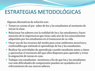 ESTRATEGIAS METODOLÓGICAS
Algunas alternativas de solución son:
 Tomar en cuenta el pre- saber de los y las estudiantes al momento de
iniciar la clase.
 Relacionar los saberes con la realidad de los y las estudiantes y hacer
mención de la importancia que tiene cada uno de los conocimientos
adquiridos por los estudiantes en el transcurso de su vida.
 Hacer uso de los recursos del medio para crear ambientes atractivos y
confortables que estimule el aprendizaje de los y las estudiantes.
 Realizar las actividades de aprendizaje cuando estudiante asista a clases
y aprovechar el momento del que ellos disponen para aprender y evitar
la asignación de tareas en casa.
 Trabajar con estudiantes monitores a fin de que los y las estudiantes
con más dificultades de comprensión puedan ser ayudados en el
reforzamiento de sus nuevos saberes.
 