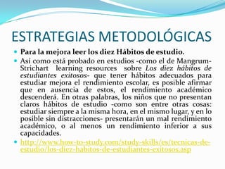 ESTRATEGIAS METODOLÓGICAS
 Para la mejora leer los diez Hábitos de estudio.
 Así como está probado en estudios -como el de Mangrum-
Strichart learning resources sobre Los diez hábitos de
estudiantes exitosos- que tener hábitos adecuados para
estudiar mejora el rendimiento escolar, es posible afirmar
que en ausencia de estos, el rendimiento académico
descenderá. En otras palabras, los niños que no presentan
claros hábitos de estudio -como son entre otras cosas:
estudiar siempre a la misma hora, en el mismo lugar, y en lo
posible sin distracciones- presentarán un mal rendimiento
académico, o al menos un rendimiento inferior a sus
capacidades.
 http://www.how-to-study.com/study-skills/es/tecnicas-de-
estudio/los-diez-habitos-de-estudiantes-exitosos.asp
 