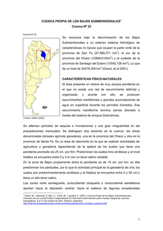 CUENCA PROPIA DE LOS BAJOS SUBMERIDIONALES1
                                                Cuenca Nº 22

Cuenca Nº 22
                                       Se reconoce bajo la denominación de los Bajos
                                       Submeridionales a un extenso sistema hidrológico de
                                       características no típicas que ocupan la parte norte de la
                                       provincia de San Fe (27.889,371 km2), el sur de la
                                       provincia del Chaco (12846,612km2) y el sudeste de la
                                       provincia de Santiago del Estero (13542,126 km2). Lo que
                                       da un total de 54278,309 km2 (Giraut, et al 2001).


                                       CARACTERÍSTICAS FÍSICO-NATURALES
                                       El área presenta un relieve de muy escasa pendiente en
                                       el que no existe una red de escurrimiento definida y
                                       organizada,         y    acorde        con      ello,     se     producen
                                       escurrimientos mantiformes y grandes acumulaciones de
                                       agua en superficie durante los períodos húmedos. Ese
                                       escurrimiento mantiforme termina siendo drenado a
                                       través del sistema de arroyos Golondrinas.
Fuente: SSRH (2002)


Se alternan períodos de sequías e inundaciones y una gran irregularidad en las
precipitaciones mensuales. Se distinguen dos sectores en la cuenca: las áreas
denominadas dorsales agrícola ganaderas, una en la provincia del Chaco y otra en la
provincia de Santa Fe. Es un área de desmonte en la que se realizan actividades de
agricultura y ganadería dependiendo de la aptitud de los suelos que tiene una
pendiente promedio de 25 cm. por Km. Predominan los suelos limo arcillosos y el nivel
freático se encuentra entre 0 y 3 m con un tenor salino variable.
En la zona de Bajos propiamente dicha la pendiente es de 10 cm. por km, en ella
predominan los pastizales, por lo que la actividad principal es la ganadería de cría; los
suelos son predominantemente arcillosos y la freática se encuentra entre 0 y 50 cm y
tiene un alto tenor salino.
Las zonas norte santiagueña, suroccidental chaqueña o noroccidental santafesina
aportan hacia la depresión central, hacia el sistema de lagunas encadenadas
1
 Giraut. M, Laboranti. E, Rey. C, Fioriti. M, Ludueña. S. (2001). Cuenca Propia de los Bajos Submeridionales.
Creación de una unidad hídrica independiente. En Seminario Internacional sobre manejo integral de cuencas
hidrográficas. 8 al 12 de octubre de 2001. Rosario. Argentina.
http://hidricos.obraspublicas.gov.ar/documentos/publicaciones_sn/bajos_submerid.pdf




                                                                                                                1
 