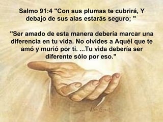Salmo 91:4 "Con sus plumas te cubrirá, Y debajo de sus alas estarás seguro; "  "Ser amado de esta manera debería marcar una diferencia en tu vida. No olvides a Aquél que te amó y murió por ti. ...Tu vida debería ser diferente sólo por eso."  