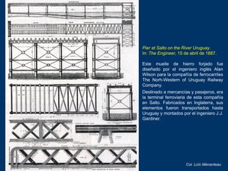 Pier at Salto on the River Uruguay.
In: The Engineer, 15 de abril de 1887.
Este muelle de hierro forjado fue
diseñado por ...