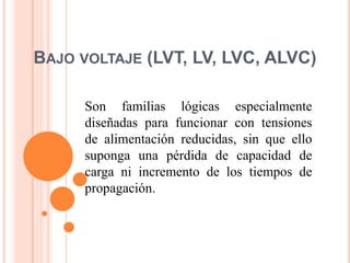 BAJO VOLTAJE (LVT, LV, LVC, ALVC)

     Son familias lógicas especialmente
     diseñadas para funcionar con tensiones
     de alimentación reducidas, sin que ello
     suponga una pérdida de capacidad de
     carga ni incremento de los tiempos de
     propagación.
 